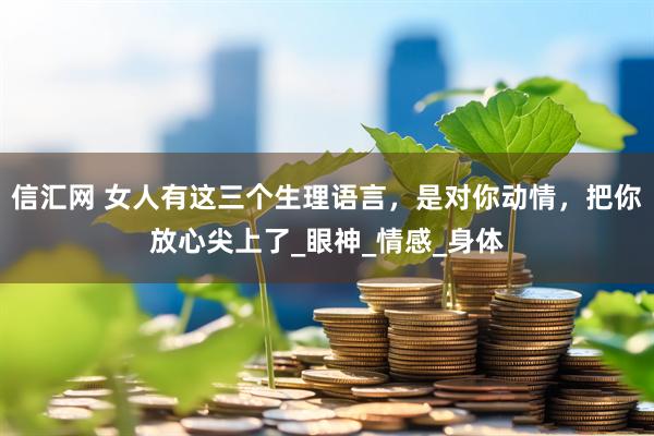信汇网 女人有这三个生理语言，是对你动情，把你放心尖上了_眼神_情感_身体