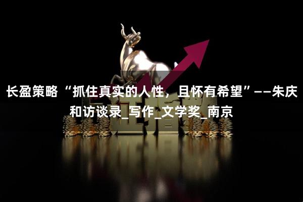 长盈策略 “抓住真实的人性，且怀有希望”——朱庆和访谈录_写作_文学奖_南京