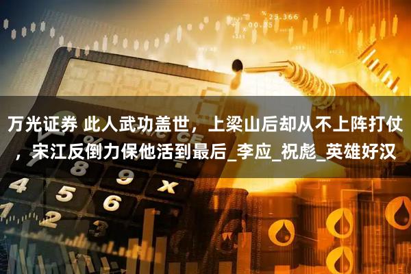 万光证券 此人武功盖世，上梁山后却从不上阵打仗，宋江反倒力保他活到最后_李应_祝彪_英雄好汉