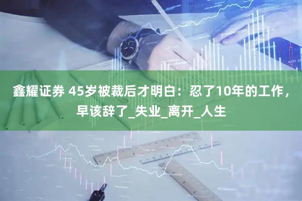 鑫耀证券 45岁被裁后才明白：忍了10年的工作，早该辞了_失业_离开_人生
