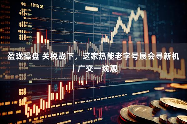 盈珑操盘 关税战下，这家热能老字号展会寻新机｜广交一线观