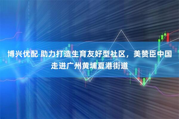 博兴优配 助力打造生育友好型社区，美赞臣中国走进广州黄埔夏港街道