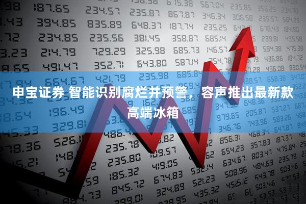 申宝证券 智能识别腐烂并预警，容声推出最新款高端冰箱
