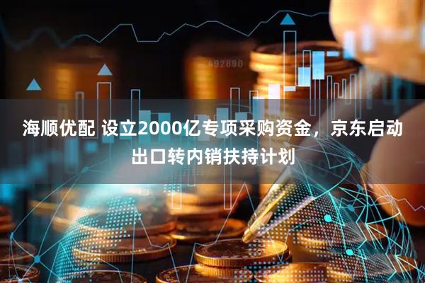海顺优配 设立2000亿专项采购资金，京东启动出口转内销扶持计划