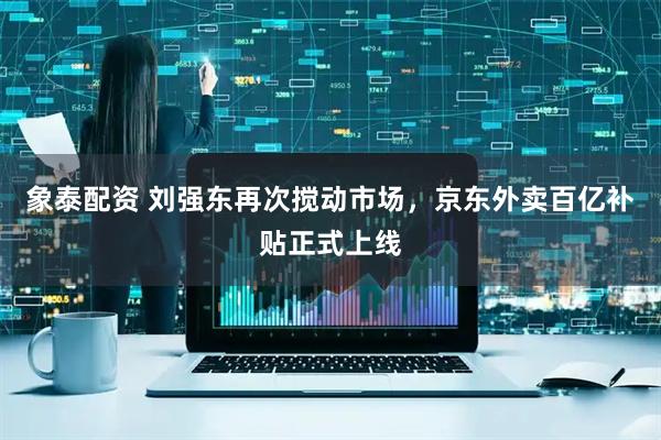 象泰配资 刘强东再次搅动市场，京东外卖百亿补贴正式上线