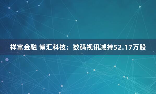 祥富金融 博汇科技：数码视讯减持52.17万股