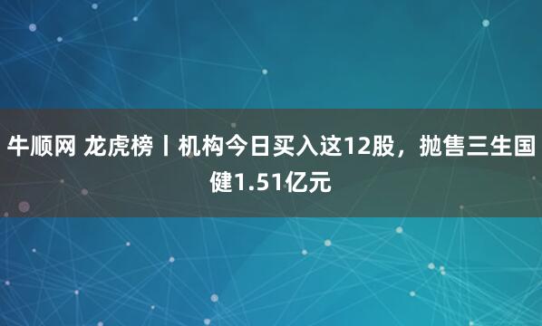 牛顺网 龙虎榜丨机构今日买入这12股，抛售三生国健1.51亿元