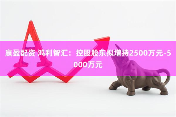 赢盈配资 鸿利智汇：控股股东拟增持2500万元-5000万元