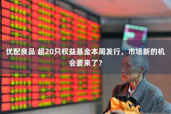 优配良品 超20只权益基金本周发行，市场新的机会要来了？