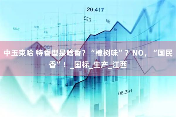 中玉束哈 特香型是啥香？“樟树味”？NO，“国民香”！_国标_生产_江西