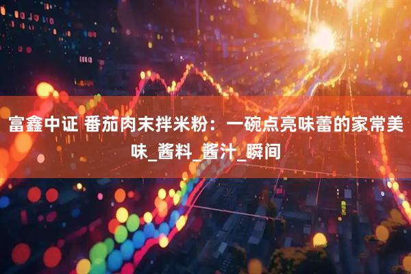 富鑫中证 番茄肉末拌米粉：一碗点亮味蕾的家常美味_酱料_酱汁_瞬间