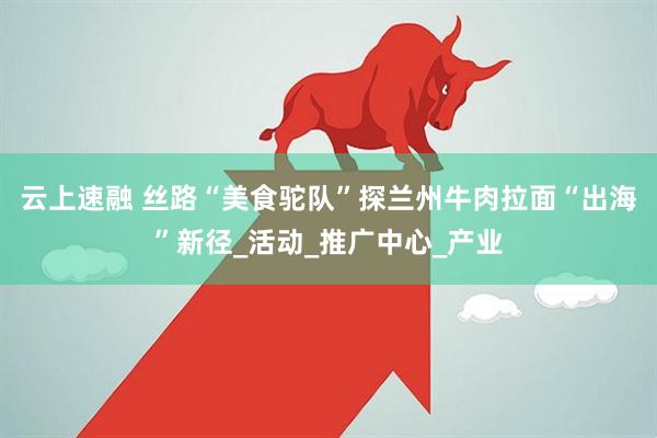 云上速融 丝路“美食驼队”探兰州牛肉拉面“出海”新径_活动_推广中心_产业