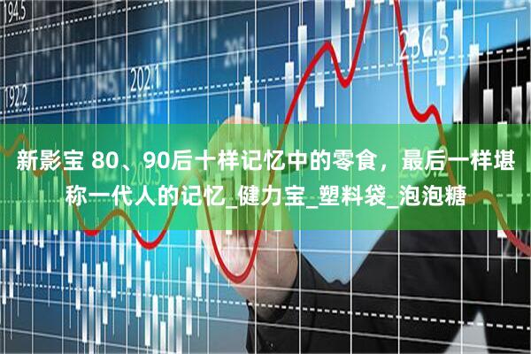 新影宝 80、90后十样记忆中的零食，最后一样堪称一代人的记忆_健力宝_塑料袋_泡泡糖