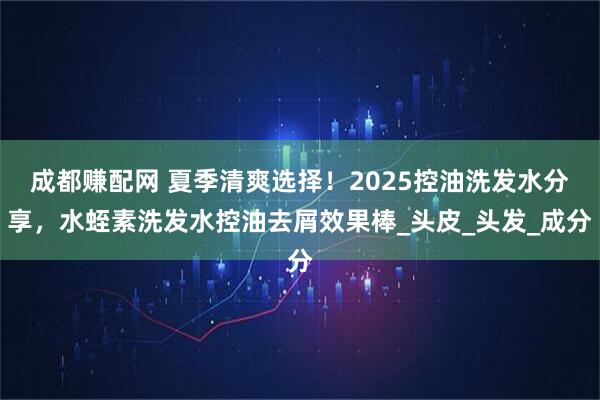 成都赚配网 夏季清爽选择！2025控油洗发水分享，水蛭素洗发水控油去屑效果棒_头皮_头发_成分