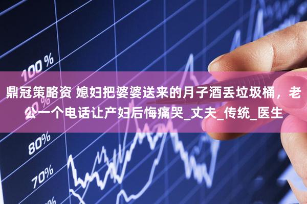 鼎冠策略资 媳妇把婆婆送来的月子酒丢垃圾桶，老公一个电话让产妇后悔痛哭_丈夫_传统_医生