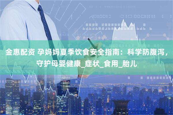金惠配资 孕妈妈夏季饮食安全指南：科学防腹泻，守护母婴健康_症状_食用_胎儿