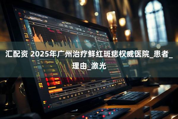 汇配资 2025年广州治疗鲜红斑痣权威医院_患者_理由_激光