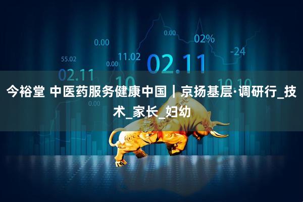 今裕堂 中医药服务健康中国｜京扬基层·调研行_技术_家长_妇幼