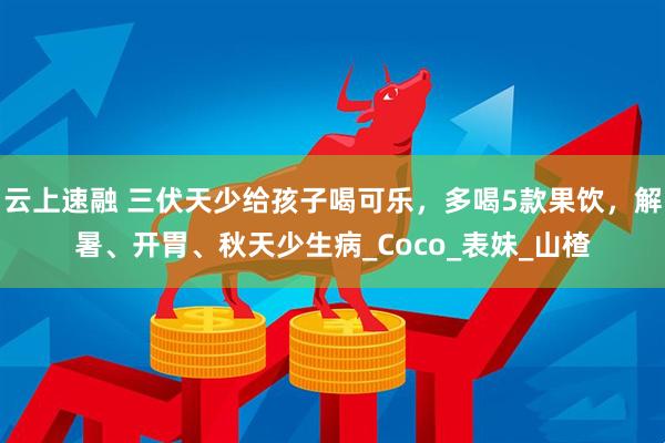 云上速融 三伏天少给孩子喝可乐，多喝5款果饮，解暑、开胃、秋天少生病_Coco_表妹_山楂