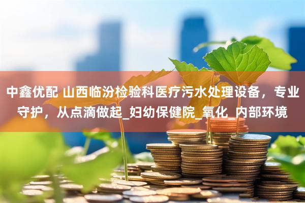 中鑫优配 山西临汾检验科医疗污水处理设备，专业守护，从点滴做起_妇幼保健院_氧化_内部环境