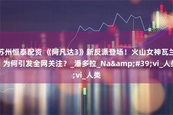 苏州恒泰配资 《阿凡达3》新反派登场！火山女神瓦兰，为何引发全网关注？_潘多拉_Na&#39;vi_人类