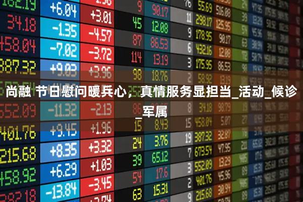 尚融 节日慰问暖兵心，真情服务显担当_活动_候诊_军属