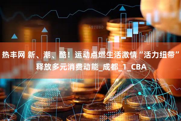 热丰网 新、潮、酷！运动点燃生活激情“活力纽带” 释放多元消费动能_成都_1_CBA