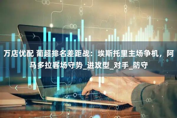 万店优配 葡超排名差距战：埃斯托里主场争机，阿马多拉客场守势_进攻型_对手_防守