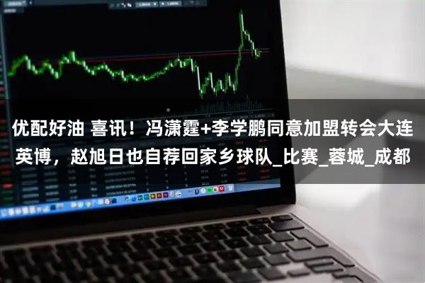 优配好油 喜讯！冯潇霆+李学鹏同意加盟转会大连英博，赵旭日也自荐回家乡球队_比赛_蓉城_成都