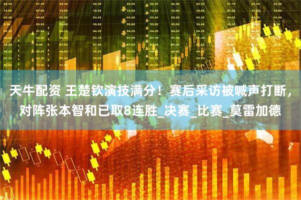 天牛配资 王楚钦演技满分！赛后采访被喊声打断，对阵张本智和已取8连胜_决赛_比赛_莫雷加德