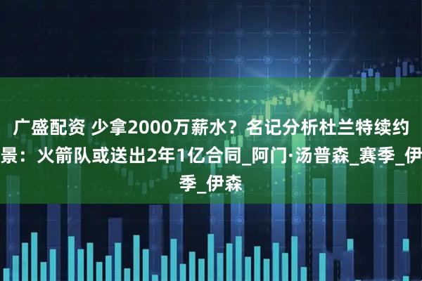 广盛配资 少拿2000万薪水？名记分析杜兰特续约前景：火箭队或送出2年1亿合同_阿门·汤普森_赛季_伊森