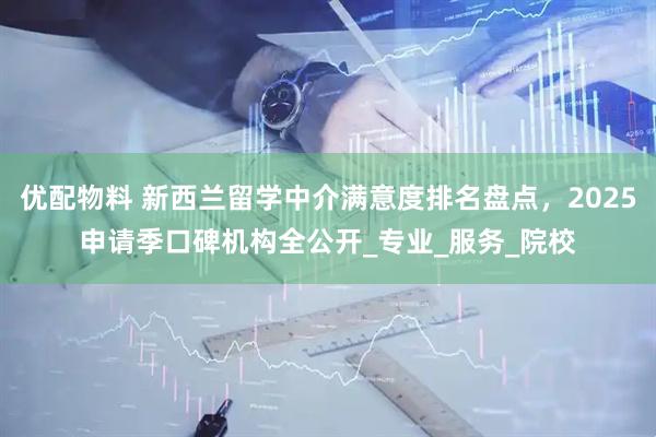 优配物料 新西兰留学中介满意度排名盘点，2025申请季口碑机构全公开_专业_服务_院校