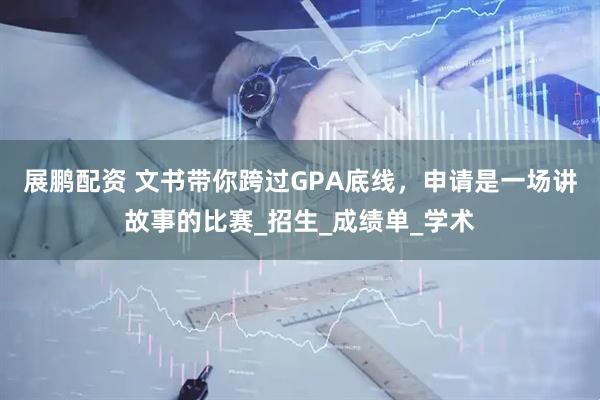 展鹏配资 文书带你跨过GPA底线，申请是一场讲故事的比赛_招生_成绩单_学术
