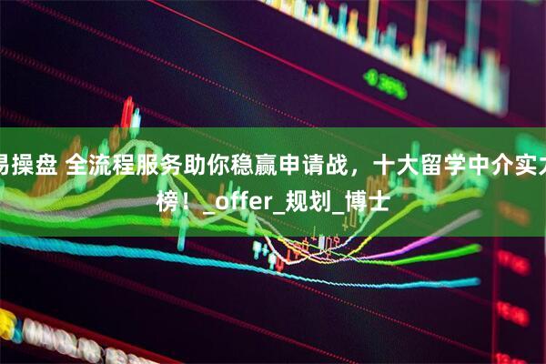 易操盘 全流程服务助你稳赢申请战，十大留学中介实力榜！_offer_规划_博士