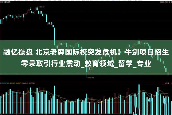 融亿操盘 北京老牌国际校突发危机！牛剑项目招生零录取引行业震动_教育领域_留学_专业