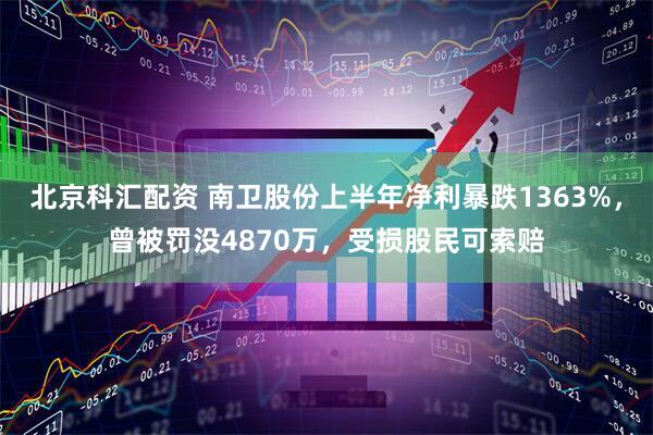 北京科汇配资 南卫股份上半年净利暴跌1363%，曾被罚没4870万，受损股民可索赔