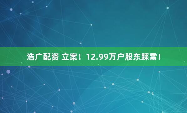浩广配资 立案！12.99万户股东踩雷！