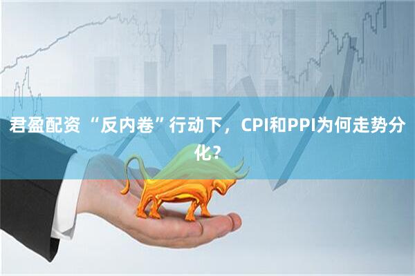 君盈配资 “反内卷”行动下，CPI和PPI为何走势分化？