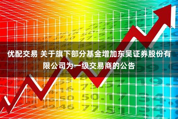 优配交易 关于旗下部分基金增加东吴证券股份有限公司为一级交易商的公告
