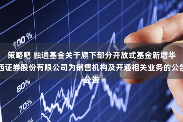 策略吧 融通基金关于旗下部分开放式基金新增华西证券股份有限公司为销售机构及开通相关业务的公告