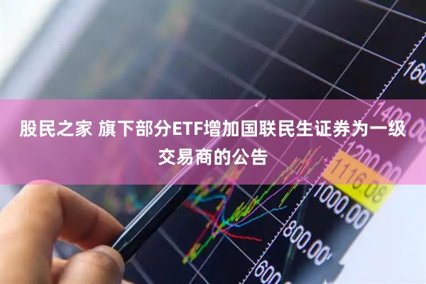 股民之家 旗下部分ETF增加国联民生证券为一级交易商的公告