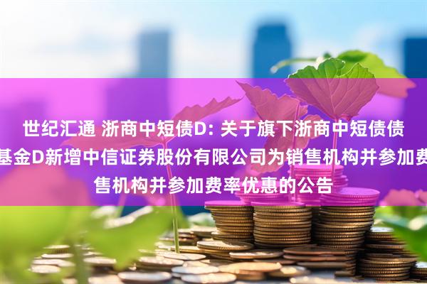 世纪汇通 浙商中短债D: 关于旗下浙商中短债债券型证券投资基金D新增中信证券股份有限公司为销售机构并参加费率优惠的公告