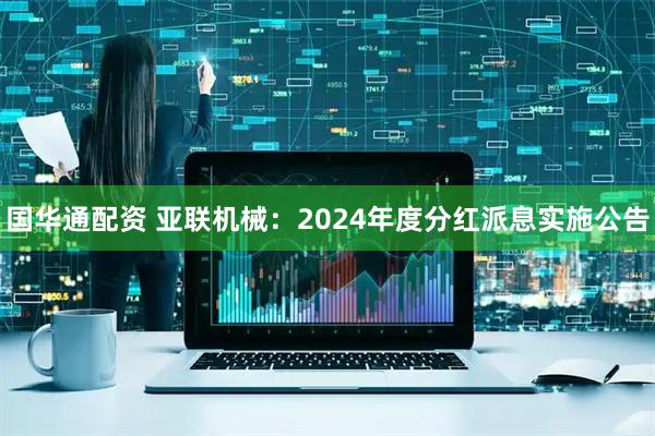 国华通配资 亚联机械：2024年度分红派息实施公告