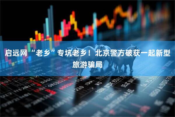 启远网 “老乡”专坑老乡！北京警方破获一起新型旅游骗局