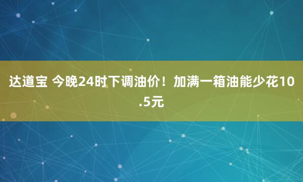 达道宝 今晚24时下调油价！加满一箱油能少花10.5元