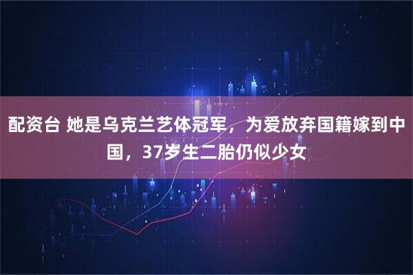 配资台 她是乌克兰艺体冠军，为爱放弃国籍嫁到中国，37岁生二胎仍似少女
