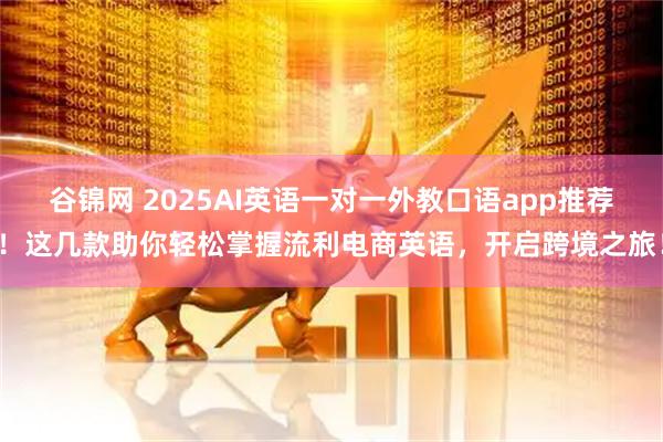 谷锦网 2025AI英语一对一外教口语app推荐！这几款助你轻松掌握流利电商英语，开启跨境之旅！