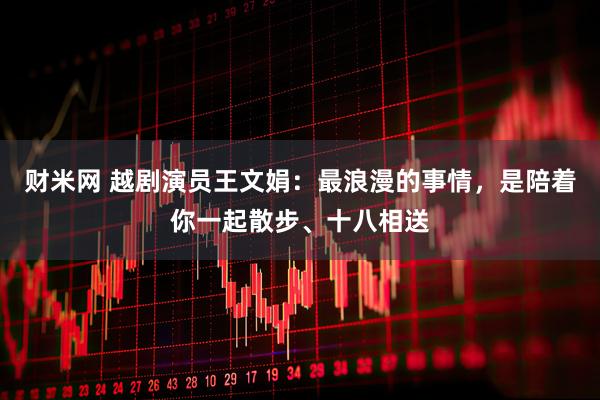 财米网 越剧演员王文娟:最浪漫的事情,是陪着你一起散步、十八相送