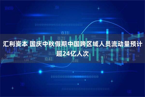 汇利资本 国庆中秋假期中国跨区域人员流动量预计超24亿人次