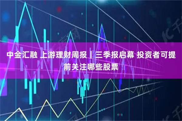 中金汇融 上游理财周报｜三季报启幕 投资者可提前关注哪些股票